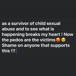Black background with text that reads "as a survivor of child sexual abuse and to see what is happening breaks my heart! Now the pedos are the victims. Shame on anyone that supports this !!!"