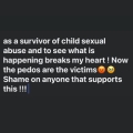 Black background with text that reads "as a survivor of child sexual abuse and to see what is happening breaks my heart! Now the pedos are the victims. Shame on anyone that supports this !!!"
